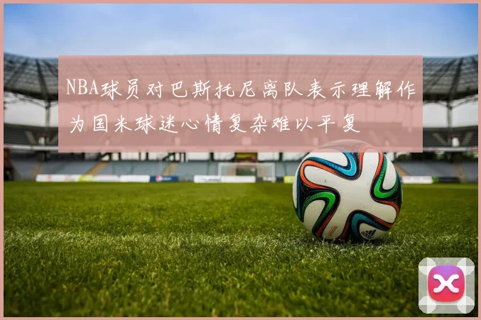 NBA球员对巴斯托尼离队表示理解作为国米球迷心情复杂难以平复