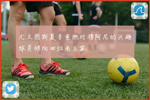 尤文图斯夏季重燃对穆阿尼的兴趣球员倾向回归老东家