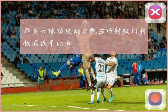 邓克头球助攻凯尔凯兹巧射破门利物浦扳平比分