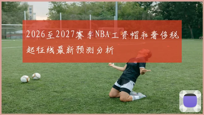 2026至2027赛季NBA工资帽和奢侈税起征线最新预测分析