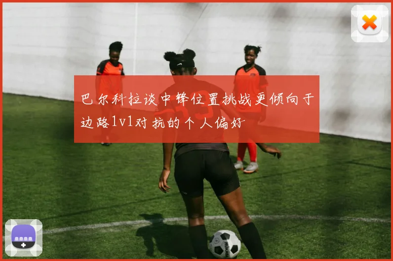 巴尔科拉谈中锋位置挑战更倾向于边路1v1对抗的个人偏好