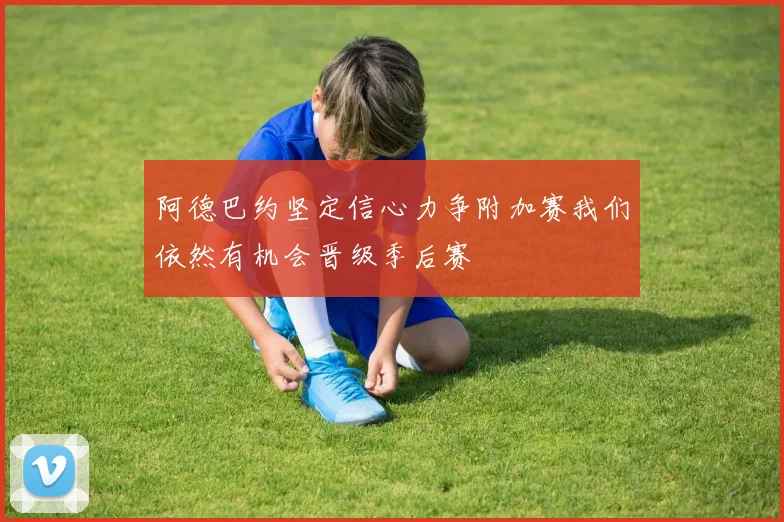 阿德巴约坚定信心力争附加赛我们依然有机会晋级季后赛