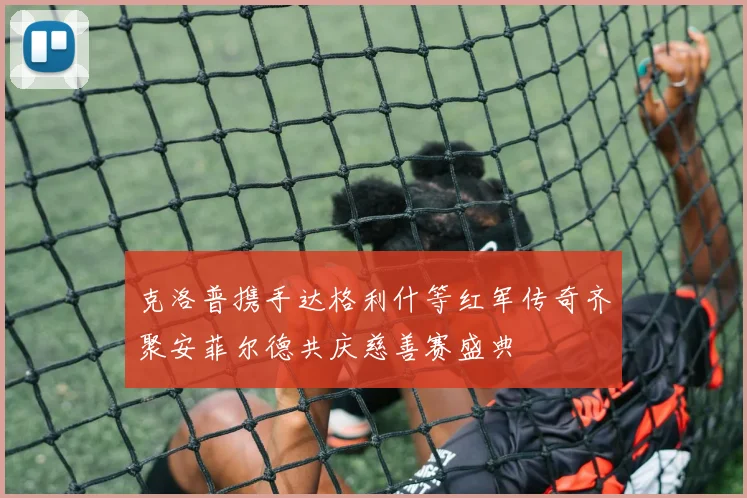 克洛普携手达格利什等红军传奇齐聚安菲尔德共庆慈善赛盛典