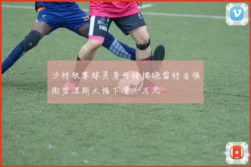 沙特联赛球员身价榜揭晓雷特吉领衔努涅斯大幅下滑千万元