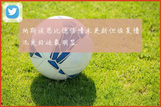 纳斯谈恩比德伤情未更新但恢复情况良好迹象明显