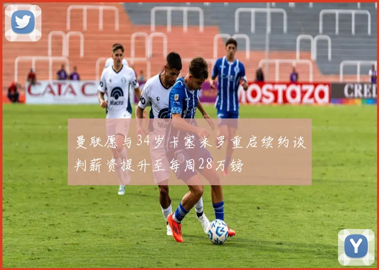 曼联愿与34岁卡塞米罗重启续约谈判薪资提升至每周28万镑