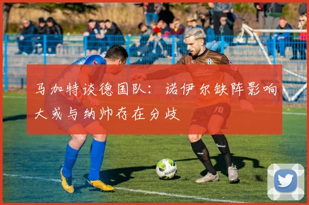马加特谈德国队：诺伊尔缺阵影响大或与纳帅存在分歧