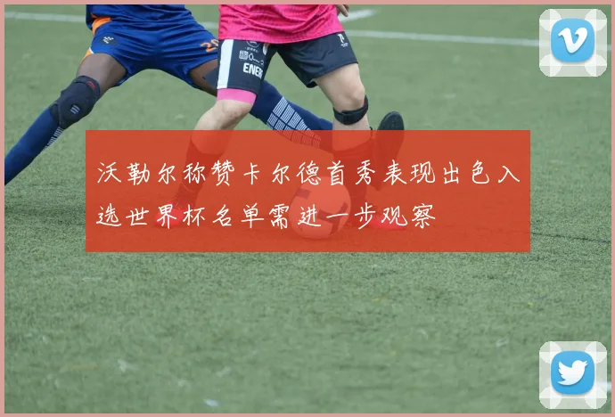 沃勒尔称赞卡尔德首秀表现出色入选世界杯名单需进一步观察