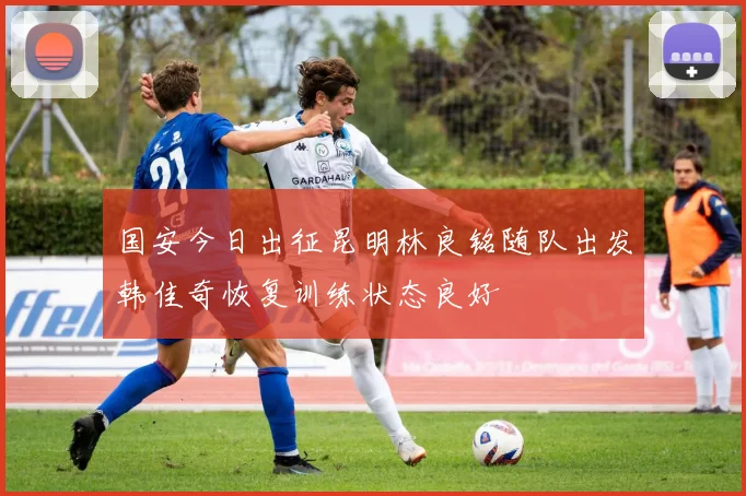 国安今日出征昆明林良铭随队出发韩佳奇恢复训练状态良好