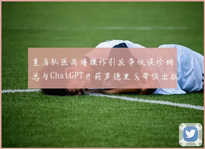 皇马队医离谱操作引发争议误诊姆总与ChatGPT开药罗德里戈带伤出战