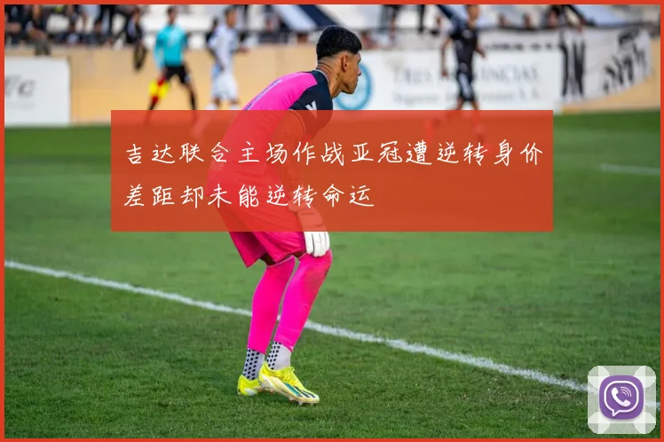 吉达联合主场作战亚冠遭逆转身价差距却未能逆转命运