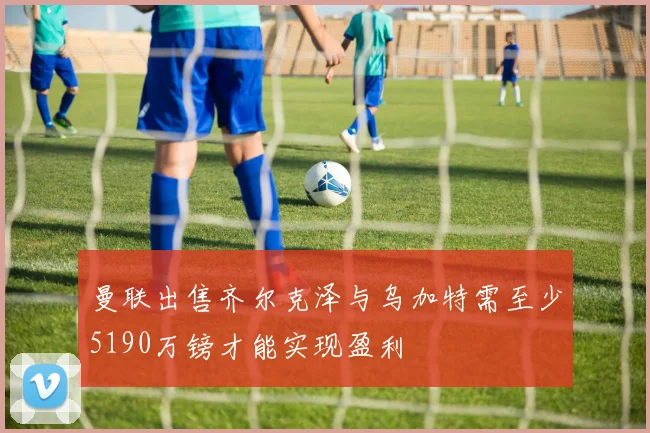 曼联出售齐尔克泽与乌加特需至少5190万镑才能实现盈利